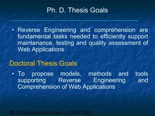 Ph.D. Dissertation Forum – ICSM 2005
Ph. D. Thesis Goals
• To propose models, methods and tools
supporting Reverse Engineering and
Comprehension of Web Applications
• Reverse Engineering and comprehension are
fundamental tasks needed to efficiently support
maintenance, testing and quality assessment of
Web Applications
Doctoral Thesis Goals
 