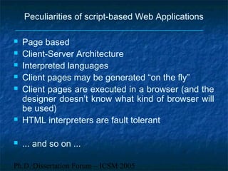 Ph.D. Dissertation Forum – ICSM 2005
Peculiarities of script-based Web Applications
 Page based
 Client-Server Architecture
 Interpreted languages
 Client pages may be generated “on the fly”
 Client pages are executed in a browser (and the
designer doesn’t know what kind of browser will
be used)
 HTML interpreters are fault tolerant
 ... and so on ...
 