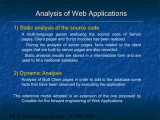 Ph.D. Dissertation Forum – ICSM 2005
Analysis of Web ApplicationsAnalysis of Web Applications
1) Static analysis of the source code
A multi-language parser analysing the source code of Server
pages, Client pages and Script modules has been realized.
During the analysis of server pages, facts related to the client
pages that are built by server pages are also recorded.
Static analysis results are stored in a intermediate form and are
used to fill a relational database
2) Dynamic Analysis
Analysis of Built Client pages in order to add to the database some
facts that have been observed by executing the application
The reference model adopted is an extension of the one proposed by
Conallen for the forward engineering of Web Applications
 