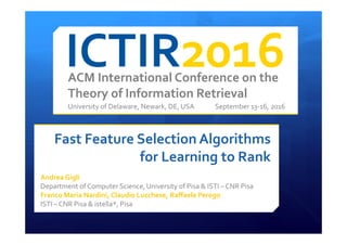 ACM International Conference on the
Theory of Information Retrieval
University of Delaware, Newark, DE, USA September 13-16, 2016
Fast Feature Selection Algorithms
for Learning to Rank
Andrea Gigli
Department of Computer Science, University of Pisa & ISTI – CNR Pisa
Franco Maria Nardini, Claudio Lucchese, Raffaele Perego
ISTI – CNR Pisa & istella*, Pisa
 