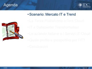 Agenda

         • Scenario: Mercato IT e Trend
         • La Terza Piattaforma e l’era Cloud
         • IT e Datacenter Transformation
         • Le aziende italiane e i Servizi IT Cloud
         • Quale profilo e prospettiva per l’IT?
         • Conclusioni




© IDC                                         Jan-13   2
 