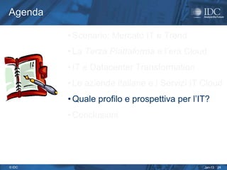 Agenda

         • Scenario: Mercato IT e Trend
         • La Terza Piattaforma e l’era Cloud
         • IT e Datacenter Transformation
         • Le aziende italiane e i Servizi IT Cloud
         • Quale profilo e prospettiva per l’IT?
         • Conclusioni




© IDC                                         Jan-13   24
 