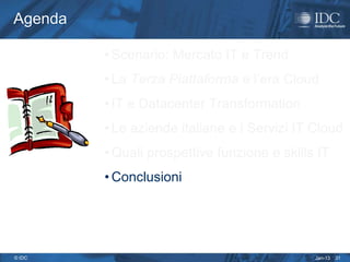 Agenda

         • Scenario: Mercato IT e Trend
         • La Terza Piattaforma e l’era Cloud
         • IT e Datacenter Transformation
         • Le aziende italiane e i Servizi IT Cloud
         • Quali prospettive funzione e skills IT
         • Conclusioni




© IDC                                         Jan-13   31
 