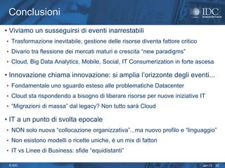 Conclusioni
• Viviamo un susseguirsi di eventi inarrestabili
• Trasformazione inevitabile, gestione delle risorse diventa fattore critico
• Divario tra flessione dei mercati maturi e crescita “new paradigms”
• Cloud, Big Data Analytics, Mobile, Social, IT Consumerization in forte ascesa

• Innovazione chiama innovazione: si amplia l’orizzonte degli eventi...
• Fondamentale uno sguardo esteso alle problematiche Datacenter
• Cloud sta rispondendo a bisogno di liberare risorse per nuove iniziative IT
• “Migrazioni di massa” dal legacy? Non tutto sarà Cloud

• IT a un punto di svolta epocale
• NON solo nuova “collocazione organizzativa”...ma nuovo profilo e “linguaggio”
• Non esistono modelli o ricette uniche, è un mix di fattori
• IT vs Linee di Business: sfide “equidistanti”

 © IDC                                                                         Jan-13   33
 