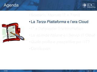 Agenda

         • Scenario: Mercato IT e Trend
         • La Terza Piattaforma e l’era Cloud
         • IT e Datacenter Transformation
         • Le aziende italiane e i Servizi IT Cloud
         • Quale profilo e prospettiva per l’IT?
         • Conclusioni




© IDC                                         Jan-13   5
 