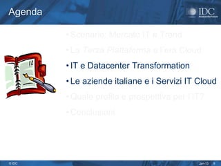 Agenda

         • Scenario: Mercato IT e Trend
         • La Terza Piattaforma e l’era Cloud
         • IT e Datacenter Transformation
         • Le aziende italiane e i Servizi IT Cloud
         • Quale profilo e prospettiva per l’IT?
         • Conclusioni




© IDC                                         Jan-13   9
 