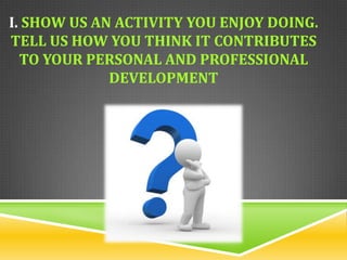 I. SHOW US AN ACTIVITY YOU ENJOY DOING.
TELL US HOW YOU THINK IT CONTRIBUTES
  TO YOUR PERSONAL AND PROFESSIONAL
             DEVELOPMENT
 