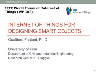 7/03/2014 Seoul, South Korea 
INTERNET OF THINGS FOR 
DESIGNING SMART OBJECTS 
Gualtiero Fantoni, Ph.D 
University of Pisa 
Department of Civil and Industrial Engineering 
Research Center "E. Piaggio" 
1 
 