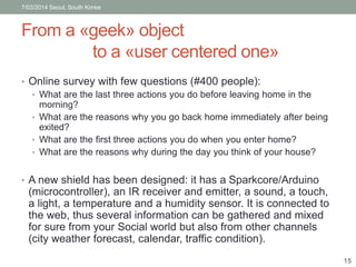 7/03/2014 Seoul, South Korea 
From a «geek» object 
to a «user centered one» 
• Online survey with few questions (#400 people): 
• What are the last three actions you do before leaving home in the 
morning? 
• What are the reasons why you go back home immediately after being 
exited? 
• What are the first three actions you do when you enter home? 
• What are the reasons why during the day you think of your house? 
• A new shield has been designed: it has a Sparkcore/Arduino 
(microcontroller), an IR receiver and emitter, a sound, a touch, 
a light, a temperature and a humidity sensor. It is connected to 
the web, thus several information can be gathered and mixed 
for sure from your Social world but also from other channels 
(city weather forecast, calendar, traffic condition). 
15 
 