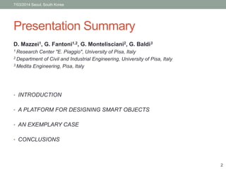 7/03/2014 Seoul, South Korea 
Presentation Summary 
D. Mazzei1, G. Fantoni1,2, G. Montelisciani2, G. Baldi3 
1 Research Center "E. Piaggio", University of Pisa, Italy 
2 Department of Civil and Industrial Engineering, University of Pisa, Italy 
3 Medita Engineering, Pisa, Italy 
• INTRODUCTION 
• A PLATFORM FOR DESIGNING SMART OBJECTS 
• AN EXEMPLARY CASE 
• CONCLUSIONS 
2 
 