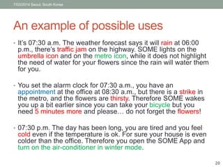 7/03/2014 Seoul, South Korea 
An example of possible uses 
• It’s 07:30 a.m. The weather forecast says it will rain at 06:00 
p.m., there’s traffic jam on the highway. SOME lights on the 
umbrella icon and on the metro icon, while it does not highlight 
the need of water for your flowers since the rain will water them 
for you. 
• You set the alarm clock for 07:30 a.m., you have an 
appointment at the office at 08:30 a.m., but there is a strike in 
the metro, and the flowers are thirsty. Therefore SOME wakes 
you up a bit earlier since you can take your bicycle but you 
need 5 minutes more and please… do not forget the flowers! 
• 07:30 p.m. The day has been long, you are tired and you feel 
cold even if the temperature is ok. For sure your house is even 
colder than the office. Therefore you open the SOME App and 
turn on the air-conditioner in winter mode. 
20 
 