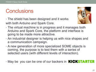 7/03/2014 Seoul, South Korea 
Conclusions 
• The shield has been designed and it works 
with both Arduino and Spark Core. 
• The virtual machine is in progress and it manages both 
Arduino and Spark Core, the platform and interface is 
going to be made more attractive. 
• An industrial designer is helping us with nice shapes and 
a communication campaign. 
• A new generation of more specialized SOME objects is 
coming, the purpose is to test them with a series of 
selected users (with different levels of interaction). 
• May be you can be one of our backers in 
21 
 