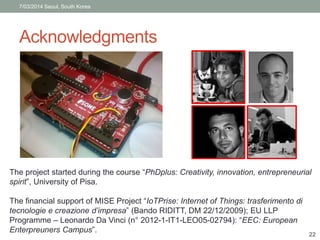 7/03/2014 Seoul, South Korea 
Acknowledgments 
The project started during the course “PhDplus: Creativity, innovation, entrepreneurial 
spirit”, University of Pisa. 
The financial support of MISE Project “IoTPrise: Internet of Things: trasferimento di 
tecnologie e creazione d’impresa” (Bando RIDITT, DM 22/12/2009); EU LLP 
Programme – Leonardo Da Vinci (n° 2012-1-IT1-LEO05-02794): “EEC: European 
Enterpreuners Campus”. 
22 
 