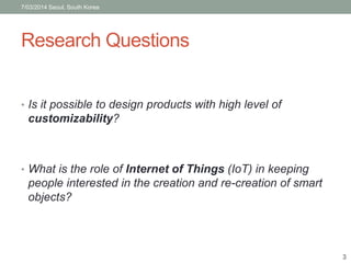 7/03/2014 Seoul, South Korea 
Research Questions 
• Is it possible to design products with high level of 
customizability? 
• What is the role of Internet of Things (IoT) in keeping 
people interested in the creation and re-creation of smart 
objects? 
3 
 