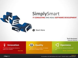 ©Wego S.r.l
SimplySmart
Contact Us
Via Pontebbana 103 33031 Basiliano (UD) , Italy/ P. +39 0432 84243 / mailbox@wego.it
Start Here
IT CONSULTING AND AGILE SOFTWARE DEVELOPMENT
Quality
“Quality is never an accident. It is always
the result of intelligent effort”
John Ruskin
Innovation
“Innovation distinguishes between a
leader and a follower”
Steve Jobs
Openness
“I am what I am, because of who we all
are”
Ubuntu - Leymah Gbowee
Gabriele Muscas
Tech Reviewer
 