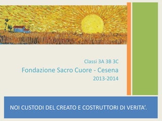NOI CUSTODI DEL CREATO E COSTRUTTORI DI VERITA’.
Classi 3A 3B 3C
Fondazione Sacro Cuore - Cesena
2013-2014
 