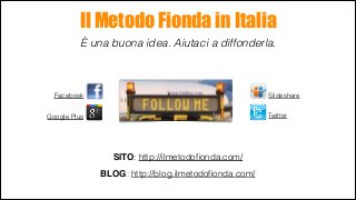 Il Metodo Fionda in Italia
È una buona idea. Aiutaci a diffonderla.

Slideshare

Facebook

Twitter

Google Plus

SITO: http://ilmetodoﬁonda.com/
	


BLOG: http://blog.ilmetodoﬁonda.com/

 