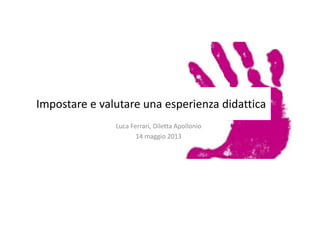 Impostare e valutare una esperienza didattica
Luca Ferrari, Diletta Apollonio
14 maggio 2013
 