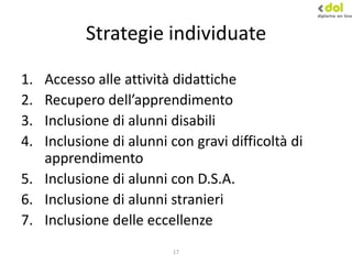 17
Strategie individuate
1. Accesso alle attività didattiche
2. Recupero dell’apprendimento
3. Inclusione di alunni disabili
4. Inclusione di alunni con gravi difficoltà di
apprendimento
5. Inclusione di alunni con D.S.A.
6. Inclusione di alunni stranieri
7. Inclusione delle eccellenze
 