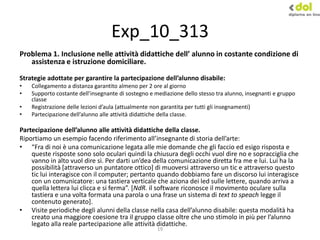 19
Exp_10_313
Problema 1. Inclusione nelle attività didattiche dell’ alunno in costante condizione di
assistenza e istruzione domiciliare.
Strategie adottate per garantire la partecipazione dell’alunno disabile:
• Collegamento a distanza garantito almeno per 2 ore al giorno
• Supporto costante dell’insegnante di sostegno e mediazione dello stesso tra alunno, insegnanti e gruppo
classe
• Registrazione delle lezioni d’aula (attualmente non garantita per tutti gli insegnamenti)
• Partecipazione dell’alunno alle attività didattiche della classe.
Partecipazione dell’alunno alle attività didattiche della classe.
Riportiamo un esempio facendo riferimento all’insegnante di storia dell’arte:
• “Fra di noi è una comunicazione legata alle mie domande che gli faccio ed esigo risposta e
queste risposte sono solo oculari quindi la chiusura degli occhi vuol dire no e sopracciglia che
vanno in alto vuol dire sì. Per darti un’dea della comunicazione diretta fra me e lui. Lui ha la
possibilità [attraverso un puntatore ottico] di muoversi attraverso un tic e attraverso questo
tic lui interagisce con il computer; pertanto quando dobbiamo fare un discorso lui interagisce
con un comunicatore: una tastiera verticale che aziona dei led sulle lettere, quando arriva a
quella lettera lui clicca e si ferma”. *NdR. il software riconosce il movimento oculare sulla
tastiera e una volta formata una parola o una frase un sistema di text to speach legge il
contenuto generato].
• Visite periodiche degli alunni della classe nella casa dell’alunno disabile: questa modalità ha
creato una maggiore coesione tra il gruppo classe oltre che uno stimolo in più per l’alunno
legato alla reale partecipazione alle attività didattiche.
 