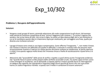 22
Exp_10/302
Problema 1. Recupero dell’apprendimento
Soluzioni:
• Vengono creati gruppi di lavoro, ponendo attenzione alla reale cooperazione tra gli alunni. Ad esempio
nelle attività di creazione cooperativa di testi “prima li leggiamo tutti insieme *…+ e anche il ragazzo che
sembra, che scrive meno di tutti, che scrive 4 righe, ha avuto un’idea diversa dagli altri e nel momento in
cui se le scambiano queste idee e ci lavoriamo sopra per analizzarle, per correggere una frase, quella poi
diventa una ricchezza comune.”
• I gruppi di lavoro sono creati in una logica compensativa. Come afferma l’insegnante, “…non metto il bravo
con il bravo e l’alunno con difficoltà con quello in difficoltà. Li mescolo in maniera tale che possano stare
armonicamente insieme e lì deciso io e basta perché altrimenti scattano le intolleranze, le poche aperture
e infatti c’era questo ragazzo molto bravo che rimaneva chiuso a livello di socializzazione e quest’anno si è
aperto”.
• Attenzione alla “accessibilità” delle prove di verifica: rispetto a quest’ultimo punto l’insegnante evidenzia
che “quando faccio le prove scritte preparo delle verifiche accessibili a tutti, ma anche capaci di fare uscire
e fare emergere le eccellenze, con le domande a risposta aperta e invece quando faccio le interrogazioni
mi adeguo alla capacità che soprattutto è linguistica degli alunni perché gli alunni che non sono bravi
hanno un codice linguistico ristretto e questo non li mette in condizione di essere autonomi”.
 