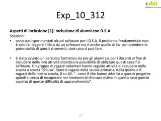 29
Exp_10_312
Aspetti di inclusione [1]: Inclusione di alunni con D.S.A
Soluzioni:
• sono stati sperimentati alcuni software per i D.S.A. Il problema fondamentale non
è solo far leggere il libro da un software ma è anche quello di far comprendere le
potenzialità di questi strumenti, cioè cosa si può fare.
• è stato avviato un percorso formativo sia per gli alunni sia per i docenti al fine di
includere nella loro attività didattica la possibilità di utilizzare questi specifici
software. Un gruppo di ragazzi volontari hanno seguito attività di recupero nella
scuola a scuola “chiusa”. Sono 6 ragazzi della scuola primaria, della quinta e 8
ragazzi della nostra scuola, 8 su 40: “…sono 8 che hanno aderito a questo progetto:
quindi si cerca di recuperare nei momenti di chiusura estiva in questo caso questo
aspetto di queste difficoltà di apprendimento”.
 