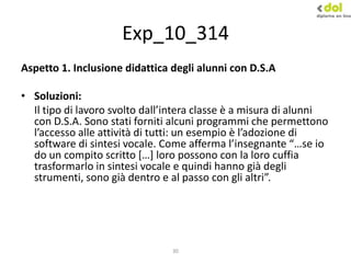30
Exp_10_314
Aspetto 1. Inclusione didattica degli alunni con D.S.A
• Soluzioni:
Il tipo di lavoro svolto dall’intera classe è a misura di alunni
con D.S.A. Sono stati forniti alcuni programmi che permettono
l’accesso alle attività di tutti: un esempio è l’adozione di
software di sintesi vocale. Come afferma l’insegnante “…se io
do un compito scritto *…+ loro possono con la loro cuffia
trasformarlo in sintesi vocale e quindi hanno già degli
strumenti, sono già dentro e al passo con gli altri”.
 