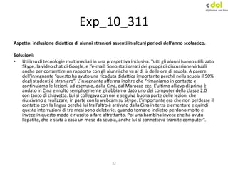 32
Exp_10_311
Aspetto: inclusione didattica di alunni stranieri assenti in alcuni periodi dell’anno scolastico.
Soluzioni:
• Utilizzo di tecnologie multimediali in una prospettiva inclusiva. Tutti gli alunni hanno utilizzato
Skype, la video chat di Google, e l’e-mail. Sono stati creati dei gruppi di discussione virtuali
anche per consentire un rapporto con gli alunni che va al di là delle ore di scuola. A parere
dell’insegnante “questo ha avuto una ricaduta didattica importante perché nella scuola il 50%
degli studenti è straniero”. L’insegnante afferma inoltre che “rimaniamo in contatto e
continuiamo le lezioni, ad esempio, dalla Cina, dal Marocco ecc. L’ultimo allievo di prima è
andato in Cina e molto semplicemente gli abbiamo dato uno dei computer della classe 2.0
con tanto di chiavetta. Lui si collegava con noi e seguiva buona parte delle lezioni che
riuscivano a realizzare, in parte con la webcam su Skype. L’importante era che non perdesse il
contatto con la lingua perché lui fra l’altro è arrivato dalla Cina in terza elementare e quindi
queste interruzioni di tre mesi sono deleterie, quando tornano indietro perdono molto e
invece in questo modo è riuscito a fare altrettanto. Poi una bambina invece che ha avuto
l’epatite, che è stata a casa un mese da scuola, anche lui si connetteva tramite computer”.
 
