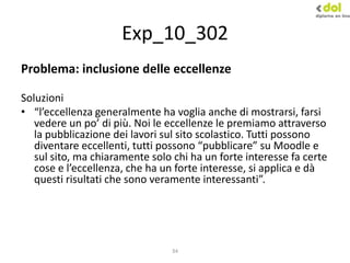 34
Exp_10_302
Problema: inclusione delle eccellenze
Soluzioni
• “l’eccellenza generalmente ha voglia anche di mostrarsi, farsi
vedere un po’ di più. Noi le eccellenze le premiamo attraverso
la pubblicazione dei lavori sul sito scolastico. Tutti possono
diventare eccellenti, tutti possono “pubblicare” su Moodle e
sul sito, ma chiaramente solo chi ha un forte interesse fa certe
cose e l’eccellenza, che ha un forte interesse, si applica e dà
questi risultati che sono veramente interessanti”.
 