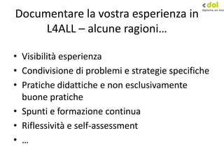 Documentare la vostra esperienza in
L4ALL – alcune ragioni…
• Visibilità esperienza
• Condivisione di problemi e strategie specifiche
• Pratiche didattiche e non esclusivamente
buone pratiche
• Spunti e formazione continua
• Riflessività e self-assessment
• …
 
