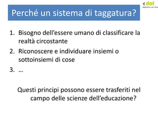 Perché un sistema di taggatura?
1. Bisogno dell’essere umano di classificare la
realtà circostante
2. Riconoscere e individuare insiemi o
sottoinsiemi di cose
3. …
Questi principi possono essere trasferiti nel
campo delle scienze dell’educazione?
 