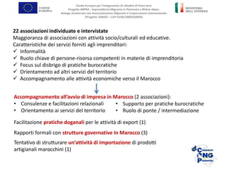 Fondo Europeo per l’Integrazione di cittadini di Paesi terzi
Progetto IMPRA - Imprenditoria Migrante in Piemonte e Rhône-Alpes:
dialogo strutturato con Associazionismo Migrante e Cooperazione Internazionale
(Progetto 104454 – CUP H19G13000320005)
22 associazioni individuate e intervistate
Maggioranza di associazioni con attività socio/culturali ed educative.
Caratteristiche dei servizi forniti agli imprenditori:
 Informalità
 Ruolo chiave di persone-risorsa competenti in materie di imprenditoria
 Focus sul disbrigo di pratiche burocratiche
 Orientamento ad altri servizi del territorio
 Accompagnamento alle attività economiche verso il Marocco
Accompagnamento all’avvio di impresa in Marocco (2 associazioni):
• Consulenze e facilitazioni relazionali
• Orientamento ai servizi del territorio
Facilitazione pratiche doganali per le attività di export (1)
Rapporti formali con strutture governative in Marocco (3)
Tentativo di strutturare un’attività di importazione di prodotti
artigianali marocchini (1)
• Supporto per pratiche burocratiche
• Ruolo di ponte / intermediazione
 