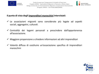 Il punto di vista degli imprenditori marocchini intervistati:
 Le associazioni migranti sono considerate più legate ad aspetti
sociali, aggregativi, culturali.
 Centralità dei legami personali a prescindere dall’appartenenza
all’associazione.
 Maggiore propensione a chiedere informazioni ad altri imprenditori
 Volontà diffusa di costituire un’associazione specifica di imprenditori
marocchini
Fondo Europeo per l’Integrazione di cittadini di Paesi terzi
Progetto IMPRA - Imprenditoria Migrante in Piemonte e Rhône-Alpes:
dialogo strutturato con Associazionismo Migrante e Cooperazione Internazionale
(Progetto 104454 – CUP H19G13000320005)
 