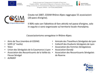 Creato nel 2007, COSIM Rhône-Alpes raggruppa 55 associazioni
(20 paesi d’origine).
Il 90% nate con l’obiettivo di fare attività nel paese d’origine, solo
in seguito si sono organizzate sul territorio locale rhonalpino.
• Amis de Tous (membro di COSIM)
• SOPE (2° livello)
• Yelen
• Union des Sénégalais de la Casamance à Lyon
• Association des Ressortissants de la Vallée du
Fleuve Sénégal
• ALPADEF
• Amicale des Travailleurs Sénégalais de Lyon
• Collectif des Etudiants Sénégalais de Lyon
• Association des Femmes Sénégalaises
• Association Daradji
• Association des Ressortissants Sénégalais
de Roanne
L’associazionismo senegalese in Rhône-Alpes:
Fondo Europeo per l’Integrazione di cittadini di Paesi terzi
Progetto IMPRA - Imprenditoria Migrante in Piemonte e Rhône-Alpes:
dialogo strutturato con Associazionismo Migrante e Cooperazione Internazionale
(Progetto 104454 – CUP H19G13000320005)
 