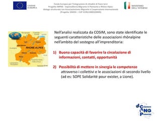 Nell’analisi realizzata da COSIM, sono state identificate le
seguenti caratteristiche delle associazioni rhônalpine
nell’ambito del sostegno all’imprenditoria:
Fondo Europeo per l’Integrazione di cittadini di Paesi terzi
Progetto IMPRA - Imprenditoria Migrante in Piemonte e Rhône-Alpes:
dialogo strutturato con Associazionismo Migrante e Cooperazione Internazionale
(Progetto 104454 – CUP H19G13000320005)
1) Buona capacità di favorire la circolazione di
informazioni, contatti, opportunità
2) Possibilità di mettere in sinergia le competenze
attraverso i collettivi e le associazioni di secondo livello
(ad es: SOPE Solidarité pour exister, a Lione).
 
