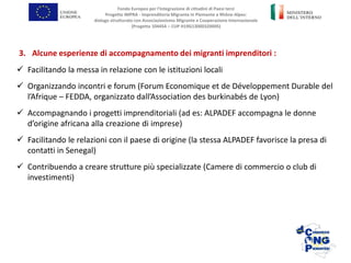 3. Alcune esperienze di accompagnamento dei migranti imprenditori :
 Facilitando la messa in relazione con le istituzioni locali
 Organizzando incontri e forum (Forum Economique et de Développement Durable del
l’Afrique – FEDDA, organizzato dall’Association des burkinabés de Lyon)
 Accompagnando i progetti imprenditoriali (ad es: ALPADEF accompagna le donne
d’origine africana alla creazione di imprese)
 Facilitando le relazioni con il paese di origine (la stessa ALPADEF favorisce la presa di
contatti in Senegal)
 Contribuendo a creare strutture più specializzate (Camere di commercio o club di
investimenti)
Fondo Europeo per l’Integrazione di cittadini di Paesi terzi
Progetto IMPRA - Imprenditoria Migrante in Piemonte e Rhône-Alpes:
dialogo strutturato con Associazionismo Migrante e Cooperazione Internazionale
(Progetto 104454 – CUP H19G13000320005)
 