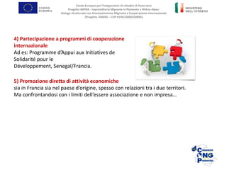 5) Promozione diretta di attività economiche
sia in Francia sia nel paese d’origine, spesso con relazioni tra i due territori.
Ma confrontandosi con i limiti dell’essere associazione e non impresa…
Fondo Europeo per l’Integrazione di cittadini di Paesi terzi
Progetto IMPRA - Imprenditoria Migrante in Piemonte e Rhône-Alpes:
dialogo strutturato con Associazionismo Migrante e Cooperazione Internazionale
(Progetto 104454 – CUP H19G13000320005)
4) Partecipazione a programmi di cooperazione
internazionale
Ad es: Programme d’Appui aux Initiatives de
Solidarité pour le
Développement, Senegal/Francia.
 