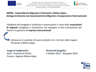 L’obiettivo del progetto è analizzare e promuovere il ruolo delle associazioni
di migranti senegalesi e marocchine nel sostegno ai loro connazionali per
l’avvio e la gestione di imprese transnazionali
IMPRA - Imprenditoria Migrante in Piemonte e Rhône-Alpes:
dialogo strutturato con Associazionismo Migrante e Cooperazione Internazionale
Fondo Europeo per l’Integrazione di cittadini di Paesi terzi
Progetto IMPRA - Imprenditoria Migrante in Piemonte e Rhône-Alpes:
dialogo strutturato con Associazionismo Migrante e Cooperazione Internazionale
(Progetto 104454 – CUP H19G13000320005)
attraverso lo scambio di buone pratiche tra i territori delle regioni
Piemonte e Rhône-Alpes.
Luogo di svolgimento :
Italia : Provincia di Torino
Francia : Regione Rhône-Alpes
Durata del progetto:
2 ottobre 2013 - 30 giugno 2014
 