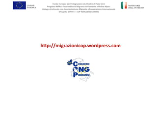 http://migrazionicop.wordpress.com
Fondo Europeo per l’Integrazione di cittadini di Paesi terzi
Progetto IMPRA - Imprenditoria Migrante in Piemonte e Rhône-Alpes:
dialogo strutturato con Associazionismo Migrante e Cooperazione Internazionale
(Progetto 104454 – CUP H19G13000320005)
 