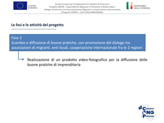 Fondo Europeo per l’Integrazione di cittadini di Paesi terzi
Progetto IMPRA - Imprenditoria Migrante in Piemonte e Rhône-Alpes:
dialogo strutturato con Associazionismo Migrante e Cooperazione Internazionale
(Progetto 104454 – CUP H19G13000320005)
Realizzazione di un prodotto video-fotografico per la diffusione delle
buone pratiche di imprenditoria
Le fasi e le attività del progetto
Fase 2
Scambio e diffusione di buone pratiche, con promozione del dialogo tra
associazioni di migranti, enti locali, cooperazione internazionale fra le 2 regioni
 