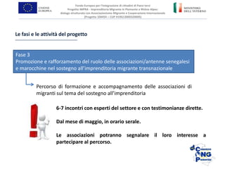 Percorso di formazione e accompagnamento delle associazioni di
migranti sul tema del sostegno all’imprenditoria
Le fasi e le attività del progetto
Fase 3
Promozione e rafforzamento del ruolo delle associazioni/antenne senegalesi
e marocchine nel sostegno all’imprenditoria migrante transnazionale
Fondo Europeo per l’Integrazione di cittadini di Paesi terzi
Progetto IMPRA - Imprenditoria Migrante in Piemonte e Rhône-Alpes:
dialogo strutturato con Associazionismo Migrante e Cooperazione Internazionale
(Progetto 104454 – CUP H19G13000320005)
6-7 incontri con esperti del settore e con testimonianze dirette.
Dal mese di maggio, in orario serale.
Le associazioni potranno segnalare il loro interesse a
partecipare al percorso.
 