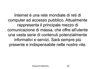 Internet è una rete mondiale di reti di
computer ad accesso pubblico. Attualmente
rappresenta il principale mezzo di
comunicazione di massa, che offre all'utente
una vasta serie di contenuti potenzialmente
informativi e servizi. Sarà sempre più
presente e indispensabile nelle nostre vite.
Passerini Martina 10
 