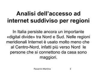 Analisi dell’accesso ad
internet suddiviso per regioni
In Italia persiste ancora un importante
«digital divide» tra Nord e Sud. Nelle regioni
meridionali Internet è usato molto meno che
al Centro-Nord, infatti più verso Nord le
persone che si connettono da casa sono
maggiori.
Passerini Martina 3
 