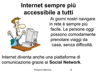 Internet sempre più
accessibile a tutti
Ai giorni nostri navigare
in rete è sempre più
facile. Le persone oggi
possono comodamente
prenotare viaggi da
casa, senza difficoltà.
Internet diventa anche una piattaforma di
comunicazione grazie ai Social Network.
Passerini Martina 8
 