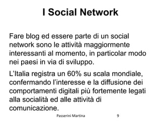 I Social Network
Fare blog ed essere parte di un social
network sono le attività maggiormente
interessanti al momento, in particolar modo
nei paesi in via di sviluppo.
L’Italia registra un 60% su scala mondiale,
confermando l’interesse e la diffusione dei
comportamenti digitali più fortemente legati
alla socialità ed alle attività di
comunicazione.
Passerini Martina 9
 