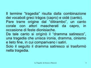 La Tragedia: da Seneca a Manzoni 4
Il termine “tragedia” risulta dalla combinazione
dei vocaboli greci tràgos (capro) e oidé (canto).
Pare trarre origine dal “ditirambo”, un canto
corale con attori mascherati da capro, in
occasione di feste dionisiache.
Da tale canto si originò il “dramma satiresco”,
una tragedia che unisca ironia, dramma, cinismo
e lieto fine, in cui comparivano i satiri.
Solo il seguito il dramma satiresco si trasformò
nella tragedia.
 