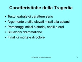 La Tragedia: da Seneca a Manzoni 3
Caratteristiche della Tragedia
● Testo teatrale di carattere serio
● Argomento e stile elevati mirati alla catarsi
● Personaggi mitici o storici, nobili o eroi
● Situazioni drammatiche
● Finali di morte e di dolore
 