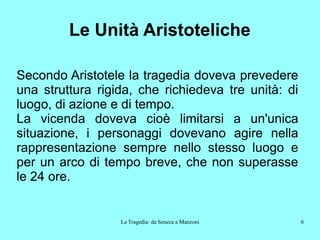La Tragedia: da Seneca a Manzoni 6
Le Unità Aristoteliche
Secondo Aristotele la tragedia doveva prevedere
una struttura rigida, che richiedeva tre unità: di
luogo, di azione e di tempo.
La vicenda doveva cioè limitarsi a un'unica
situazione, i personaggi dovevano agire nella
rappresentazione sempre nello stesso luogo e
per un arco di tempo breve, che non superasse
le 24 ore.
 