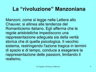 La Tragedia: da Seneca a Manzoni 8
La “rivoluzione” Manzoniana
Manzoni, come si legge nella Lettera allo
Chauver, si allinea alle tendenze del
Romanticismo italiano. Egli afferma che le
regole aristoteliche impediscono una
rappresentazione adeguata sia della verità
storica che di quella psicologica. Il vecchio
sistema, restringendo l'azione tragica in termini
di spazio e di tempo, conduce a esagerare la
rappresentazione delle passioni, limitando il
realismo.
 
