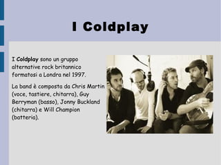 I Coldplay
I Coldplay sono un gruppo
alternative rock britannico
formatosi a Londra nel 1997.
La band è composta da Chris Martin
(voce, tastiere, chitarra), Guy
Berryman (basso), Jonny Buckland
(chitarra) e Will Champion
(batteria). 
 